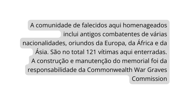 A comunidade de falecidos aqui homenageados inclui antigos combatentes de várias nacionalidades oriundos da Europa da África e da Ásia São no total 121 vítimas aqui enterradas A construção e manutenção do memorial foi da responsabilidade da Commonwealth War Graves Commission