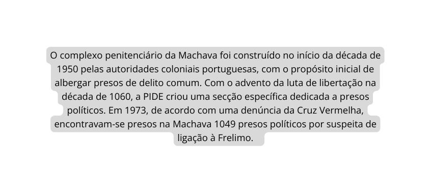 O complexo penitenciário da Machava foi construído no início da década de 1950 pelas autoridades coloniais portuguesas com o propósito inicial de albergar presos de delito comum Com o advento da luta de libertação na década de 1060 a PIDE criou uma secção específica dedicada a presos políticos Em 1973 de acordo com uma denúncia da Cruz Vermelha encontravam se presos na Machava 1049 presos políticos por suspeita de ligação à Frelimo