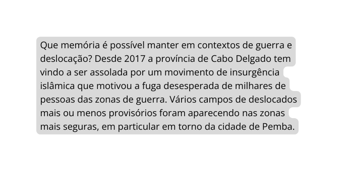 Que memória é possível manter em contextos de guerra e deslocação Desde 2017 a província de Cabo Delgado tem vindo a ser assolada por um movimento de insurgência islâmica que motivou a fuga desesperada de milhares de pessoas das zonas de guerra Vários campos de deslocados mais ou menos provisórios foram aparecendo nas zonas mais seguras em particular em torno da cidade de Pemba