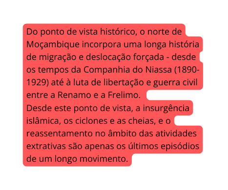 Do ponto de vista histórico o norte de Moçambique incorpora uma longa história de migração e deslocação forçada desde os tempos da Companhia do Niassa 1890 1929 até à luta de libertação e guerra civil entre a Renamo e a Frelimo Desde este ponto de vista a insurgência islâmica os ciclones e as cheias e o reassentamento no âmbito das atividades extrativas são apenas os últimos episódios de um longo movimento