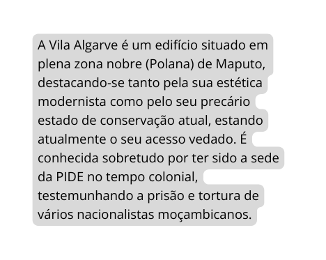 A Vila Algarve é um edifício situado em plena zona nobre Polana de Maputo destacando se tanto pela sua estética modernista como pelo seu precário estado de conservação atual estando atualmente o seu acesso vedado É conhecida sobretudo por ter sido a sede da PIDE no tempo colonial testemunhando a prisão e tortura de vários nacionalistas moçambicanos