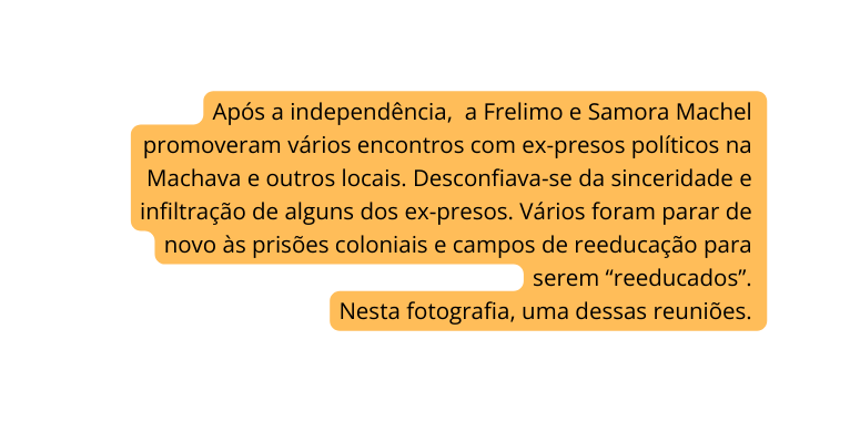 Após a independência a Frelimo e Samora Machel promoveram vários encontros com ex presos políticos na Machava e outros locais Desconfiava se da sinceridade e infiltração de alguns dos ex presos Vários foram parar de novo às prisões coloniais e campos de reeducação para serem reeducados Nesta fotografia uma dessas reuniões