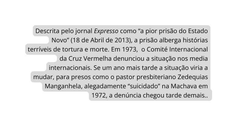 Descrita pelo jornal Expresso como a pior prisão do Estado Novo 18 de Abril de 2013 a prisão alberga histórias terríveis de tortura e morte Em 1973 o Comité Internacional da Cruz Vermelha denunciou a situação nos media internacionais Se um ano mais tarde a situação viria a mudar para presos como o pastor presbiteriano Zedequias Manganhela alegadamente suicidado na Machava em 1972 a denúncia chegou tarde demais