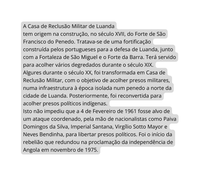 A Casa de Reclusão Militar de Luanda tem origem na construção no século XVII do Forte de São Francisco do Penedo Tratava se de uma fortificação construída pelos portugueses para a defesa de Luanda junto com a Fortaleza de São Miguel e o Forte da Barra Terá servido para acolher vários degredados durante o século XIX Algures durante o século XX foi transformada em Casa de Reclusão Militar com o objetivo de acolher presos militares numa infraestrutura à época isolada num penedo a norte da cidade de Luanda Posteriormente foi reconvertida para acolher presos políticos indígenas Isto não impediu que a 4 de Fevereiro de 1961 fosse alvo de um ataque coordenado pela mão de nacionalistas como Paiva Domingos da Silva Imperial Santana Virgílio Sotto Mayor e Neves Bendinha para libertar presos políticos Foi o início da rebelião que redundou na proclamação da independência de Angola em novembro de 1975