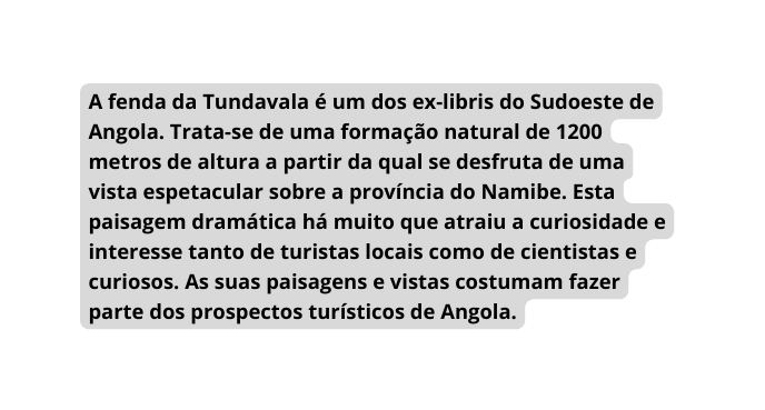 A fenda da Tundavala é um dos ex libris do Sudoeste de Angola Trata se de uma formação natural de 1200 metros de altura a partir da qual se desfruta de uma vista espetacular sobre a província do Namibe Esta paisagem dramática há muito que atraiu a curiosidade e interesse tanto de turistas locais como de cientistas e curiosos As suas paisagens e vistas costumam fazer parte dos prospectos turísticos de Angola