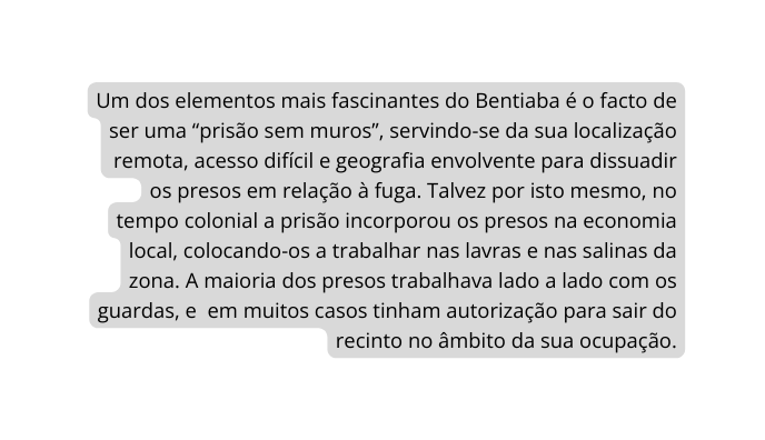 Um dos elementos mais fascinantes do Bentiaba é o facto de ser uma prisão sem muros servindo se da sua localização remota acesso difícil e geografia envolvente para dissuadir os presos em relação à fuga Talvez por isto mesmo no tempo colonial a prisão incorporou os presos na economia local colocando os a trabalhar nas lavras e nas salinas da zona A maioria dos presos trabalhava lado a lado com os guardas e em muitos casos tinham autorização para sair do recinto no âmbito da sua ocupação