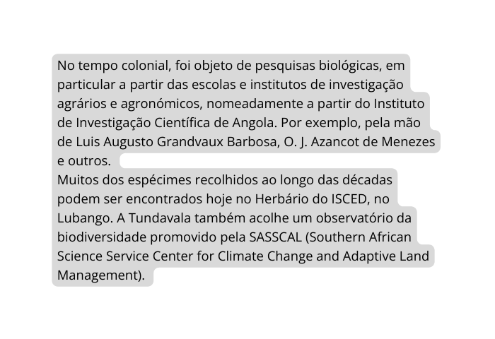 No tempo colonial foi objeto de pesquisas biológicas em particular a partir das escolas e institutos de investigação agrários e agronómicos nomeadamente a partir do Instituto de Investigação Científica de Angola Por exemplo pela mão de Luis Augusto Grandvaux Barbosa O J Azancot de Menezes e outros Muitos dos espécimes recolhidos ao longo das décadas podem ser encontrados hoje no Herbário do ISCED no Lubango A Tundavala também acolhe um observatório da biodiversidade promovido pela SASSCAL Southern African Science Service Center for Climate Change and Adaptive Land Management