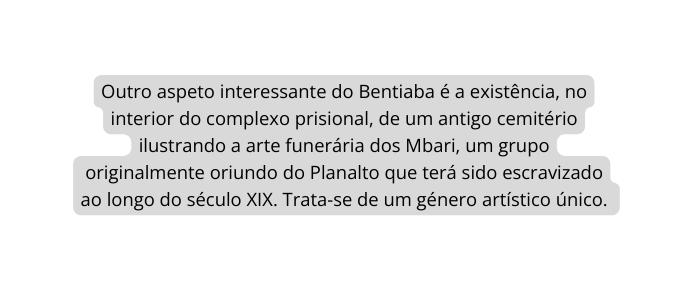 Outro aspeto interessante do Bentiaba é a existência no interior do complexo prisional de um antigo cemitério ilustrando a arte funerária dos Mbari um grupo originalmente oriundo do Planalto que terá sido escravizado ao longo do século XIX Trata se de um género artístico único