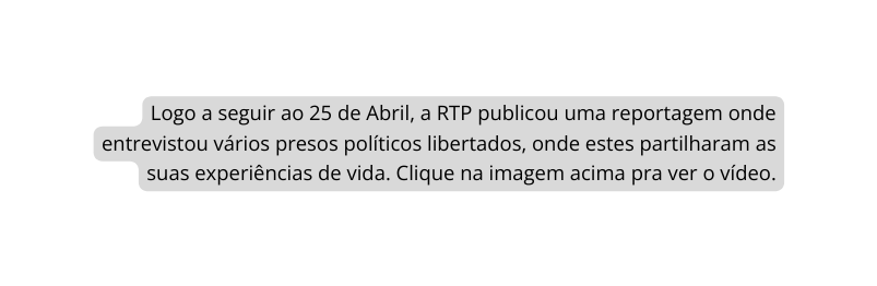 Logo a seguir ao 25 de Abril a RTP publicou uma reportagem onde entrevistou vários presos políticos libertados onde estes partilharam as suas experiências de vida Clique na imagem acima pra ver o vídeo