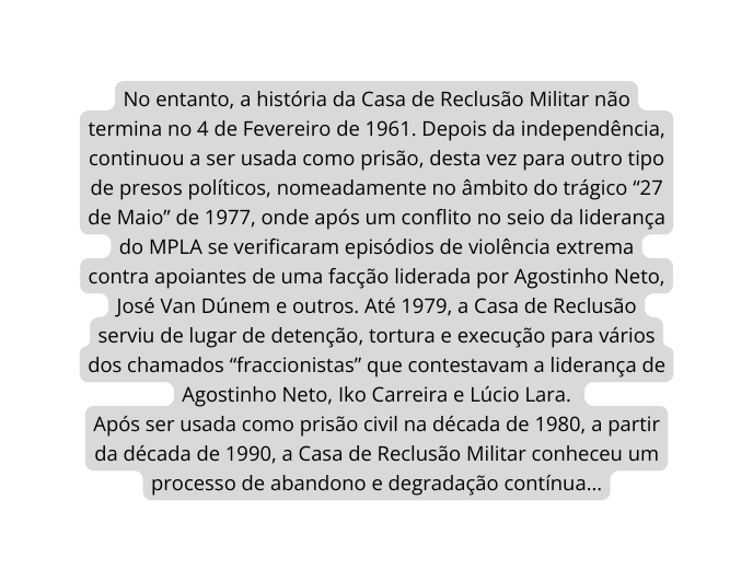 No entanto a história da Casa de Reclusão Militar não termina no 4 de Fevereiro de 1961 Depois da independência continuou a ser usada como prisão desta vez para outro tipo de presos políticos nomeadamente no âmbito do trágico 27 de Maio de 1977 onde após um conflito no seio da liderança do MPLA se verificaram episódios de violência extrema contra apoiantes de uma facção liderada por Agostinho Neto José Van Dúnem e outros Até 1979 a Casa de Reclusão serviu de lugar de detenção tortura e execução para vários dos chamados fraccionistas que contestavam a liderança de Agostinho Neto Iko Carreira e Lúcio Lara Após ser usada como prisão civil na década de 1980 a partir da década de 1990 a Casa de Reclusão Militar conheceu um processo de abandono e degradação contínua