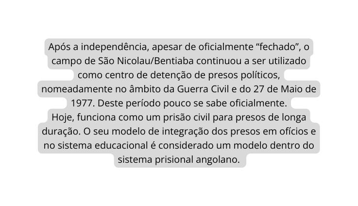 Após a independência apesar de oficialmente fechado o campo de São Nicolau Bentiaba continuou a ser utilizado como centro de detenção de presos políticos nomeadamente no âmbito da Guerra Civil e do 27 de Maio de 1977 Deste período pouco se sabe oficialmente Hoje funciona como um prisão civil para presos de longa duração O seu modelo de integração dos presos em ofícios e no sistema educacional é considerado um modelo dentro do sistema prisional angolano